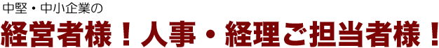 中堅・中小企業の経営者様！人事・経理ご担当者様！