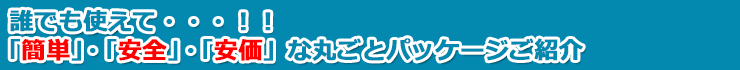 誰でも使えて・・・！！「簡単」、「安全」、「安価」な丸ごとパッケージご紹介